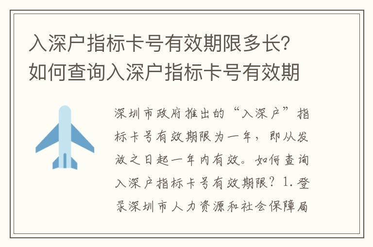 入深戶指標卡號有效期限多長？如何查詢?nèi)肷顟糁笜丝ㄌ栍行谙蓿?></center><br>
            <p>深圳市政府推出的“入深戶”指標卡號有效期限為一年，即從發(fā)放之日起一年內(nèi)有效。</p>
<p> 如何查詢?nèi)肷顟糁笜丝ㄌ栍行谙蓿?/p>
<p> 1.登錄深圳市人力資源和社會保障局官網(wǎng)</p>
<p>/）是深圳市政府推出的“入深戶”指標卡號的發(fā)放和管理機構(gòu)，查詢有效期限需要登錄官網(wǎng)。</p>
<p> 2.進入“入深戶”指標卡號查詢頁面</p>
<p>登錄官網(wǎng)后，點擊“入深戶”指標卡號查詢頁面，輸入指標卡號，點擊“查詢”按鈕，即可查詢到指標卡號的有效期限。</p>
<p> 3.查詢指標卡號有效期限</p>
<p>查詢到指標卡號的有效期限后，可以看到指標卡號的有效期限，以及指標卡號的發(fā)放日期和到期日期。</p>
<p> 4.指標卡號有效期限延期</p>
<p>如果指標卡號的有效期限快到期了，可以在深圳市人力資源和社會保障局官網(wǎng)上申請延期，延期期限長可以延長一年。</p>
<p> 5.指標卡號有效期限提前終止</p>
<p>如果指標卡號的有效期限還沒有到期，但是申請人想要提前終止指標卡號的有效期限，可以在深圳市人力資源和社會保障局官網(wǎng)上申請?zhí)崆敖K止，提前終止后指標卡號的有效期限將立即失效。</p>
<p> 結(jié)論</p>
<p>深圳市政府推出的“入深戶”指標卡號有效期限為一年，可以在深圳市人力資源和社會保障局官網(wǎng)上查詢指標卡號的有效期限，如果指標卡號的有效期限快到期了，可以在深圳市人力資源和社會保障局官網(wǎng)上申請延期，如果指標卡號的有效期限還沒有到期，但是申請人想要提前終止指標卡號的有效期限，也可以在深圳市人力資源和社會保障局官網(wǎng)上申請?zhí)崆敖K止。深圳市政府推出的“入深戶”指標卡號有效期限的查詢和延期提前終止，都可以在深圳市人力資源和社會保障局官網(wǎng)上進行，方便快捷。</p>
   
        </div>
        <div   id=